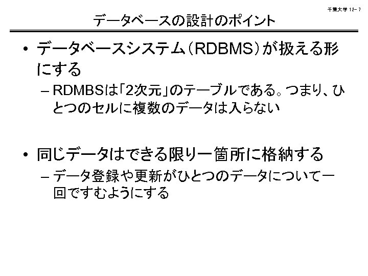 千葉大学 12 - 7 データベースの設計のポイント • データベースシステム（RDBMS）が扱える形 にする – RDMBSは「2次元」のテーブルである。つまり、ひ とつのセルに複数のデータは入らない • 同じデータはできる限り一箇所に格納する –