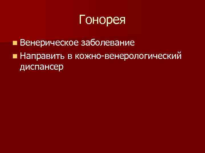 Гонорея n Венерическое заболевание n Направить в кожно-венерологический диспансер 