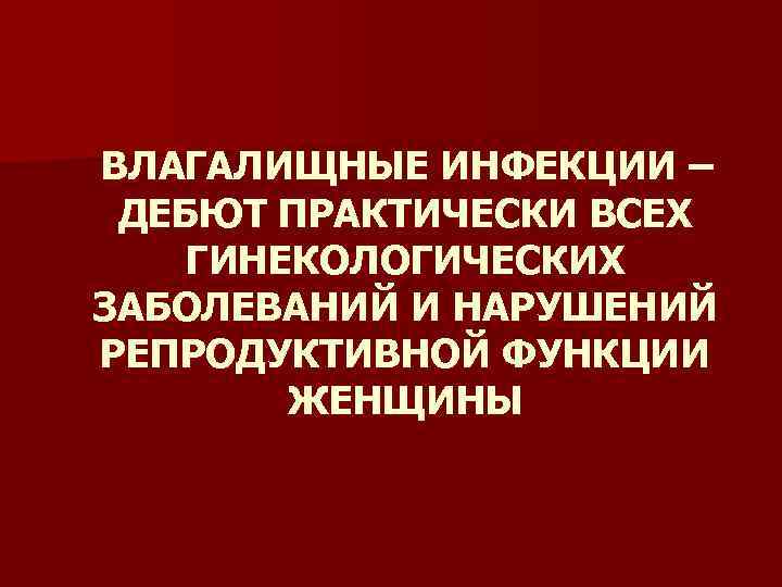 ВЛАГАЛИЩНЫЕ ИНФЕКЦИИ – ДЕБЮТ ПРАКТИЧЕСКИ ВСЕХ ГИНЕКОЛОГИЧЕСКИХ ЗАБОЛЕВАНИЙ И НАРУШЕНИЙ РЕПРОДУКТИВНОЙ ФУНКЦИИ ЖЕНЩИНЫ 