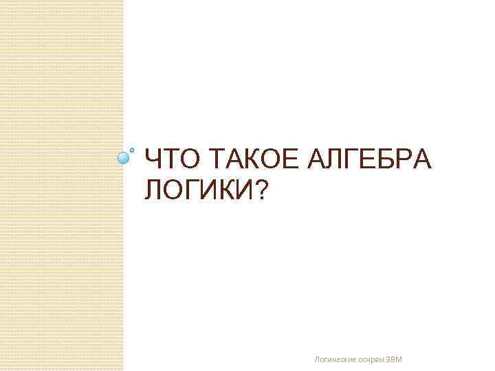 ЧТО ТАКОЕ АЛГЕБРА ЛОГИКИ? Логические оснрвы ЭВМ 