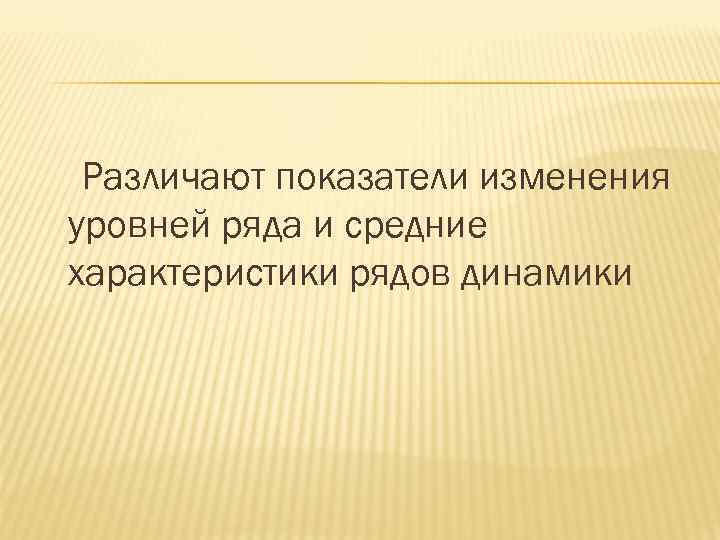 Различают показатели изменения уровней ряда и средние характеристики рядов динамики 