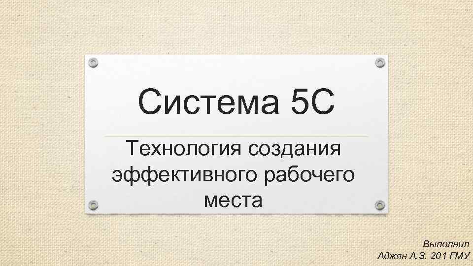 Система 5 С Технология создания эффективного рабочего места Выполнил Аджян А. З. 201 ГМУ