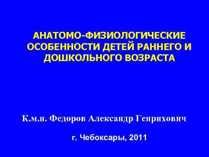 АНАТОМО-ФИЗИОЛОГИЧЕСКИЕ ОСОБЕННОСТИ ДЕТЕЙ РАННЕГО И ДОШКОЛЬНОГО ВОЗРАСТА К. м. н. Федоров Александр Генрихович г.