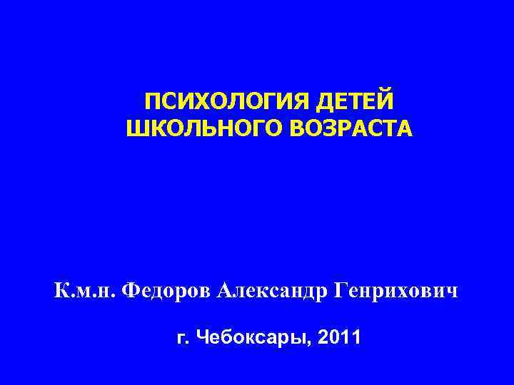 ПСИХОЛОГИЯ ДЕТЕЙ ШКОЛЬНОГО ВОЗРАСТА К. м. н. Федоров Александр Генрихович г. Чебоксары, 2011 