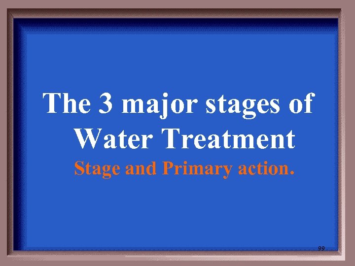 The 3 major stages of Water Treatment Stage and Primary action. 99 