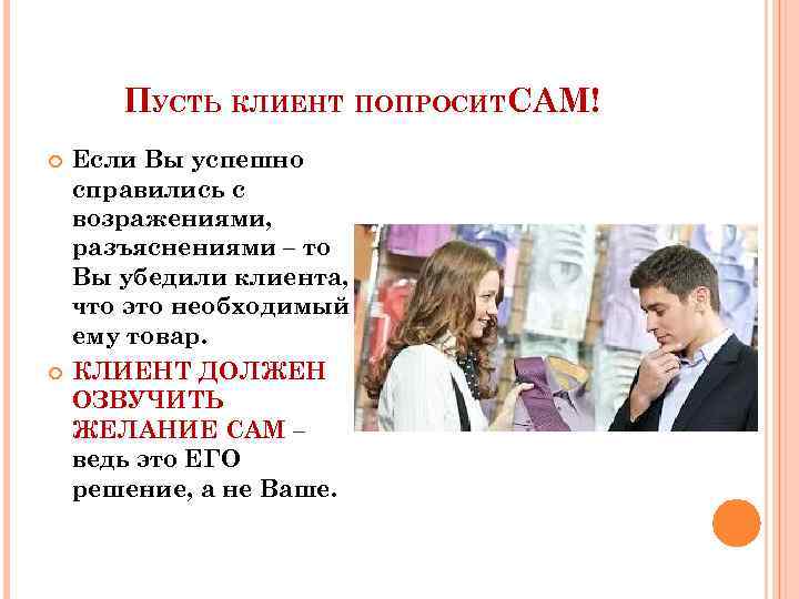 ПУСТЬ КЛИЕНТ ПОПРОСИТСАМ! Если Вы успешно справились с возражениями, разъяснениями – то Вы убедили