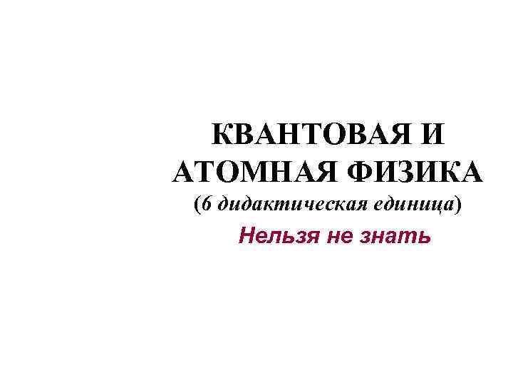 КВАНТОВАЯ И АТОМНАЯ ФИЗИКА (6 дидактическая единица) Нельзя не знать 