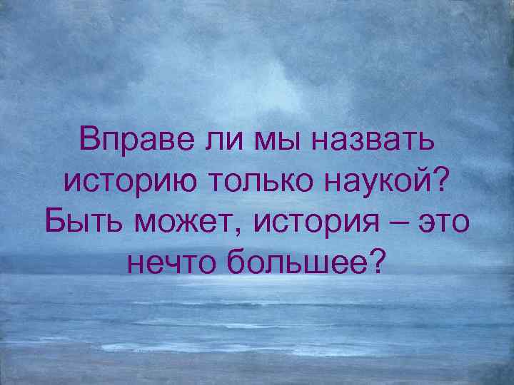 Вправе ли мы назвать историю только наукой? Быть может, история – это нечто большее?