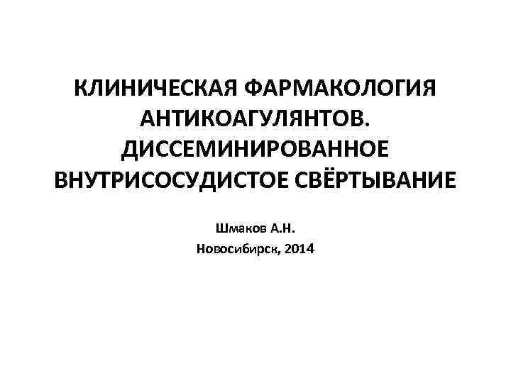 КЛИНИЧЕСКАЯ ФАРМАКОЛОГИЯ АНТИКОАГУЛЯНТОВ. ДИССЕМИНИРОВАННОЕ ВНУТРИСОСУДИСТОЕ СВЁРТЫВАНИЕ Шмаков А. Н. Новосибирск, 2014 