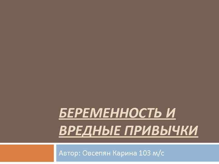 БЕРЕМЕННОСТЬ И ВРЕДНЫЕ ПРИВЫЧКИ Автор: Овсепян Карина 103 м/с 