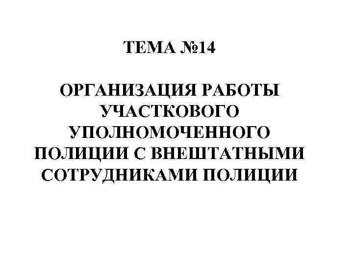 ТЕМА № 14 ОРГАНИЗАЦИЯ РАБОТЫ УЧАСТКОВОГО УПОЛНОМОЧЕННОГО ПОЛИЦИИ С ВНЕШТАТНЫМИ СОТРУДНИКАМИ ПОЛИЦИИ 