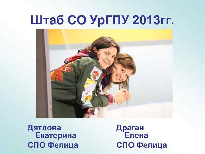 Штаб СО Ур. ГПУ 2013 гг. Дятлова Екатерина СПО Фелица Драган Елена СПО Фелица