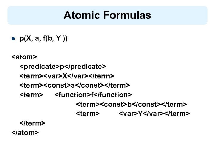 Atomic Formulas l p(X, a, f(b, Y )) <atom> <predicate>p</predicate> <term><var>X</var></term> <term><const>a</const></term> <function>f</function> <term><const>b</const></term>
