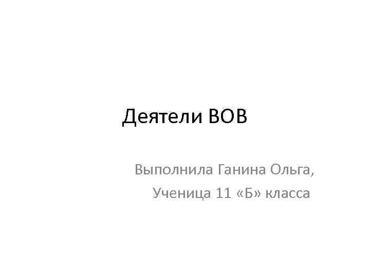 Деятели ВОВ Выполнила Ганина Ольга, Ученица 11 «Б» класса 