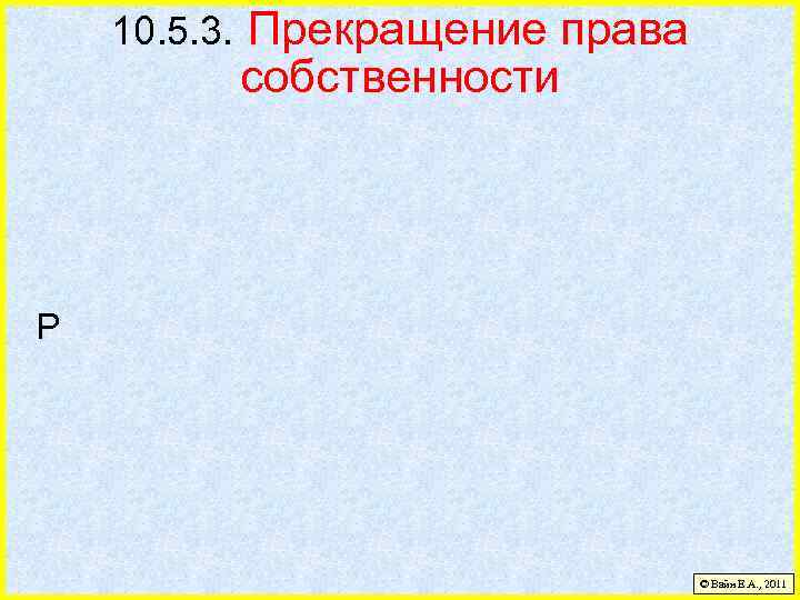 10. 5. 3. Прекращение права собственности Р © Вайн Е. А. , 2011 
