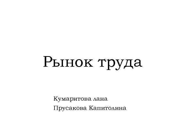 Рынок труда Кумаритова лана Прусакова Капитолина 