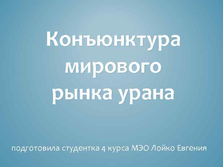 Конъюнктура мирового рынка урана подготовила студентка 4 курса МЭО Лойко Евгения 