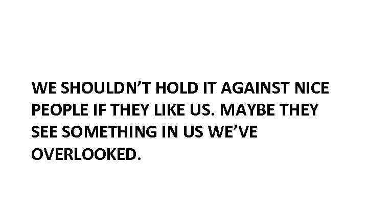 WE SHOULDN’T HOLD IT AGAINST NICE PEOPLE IF THEY LIKE US. MAYBE THEY SEE