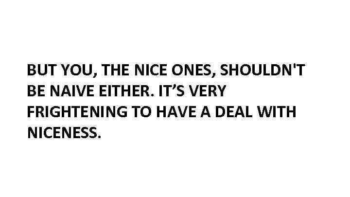 BUT YOU, THE NICE ONES, SHOULDN'T BE NAIVE EITHER. IT’S VERY FRIGHTENING TO HAVE