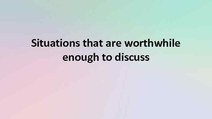 Situations that are worthwhile enough to discuss 