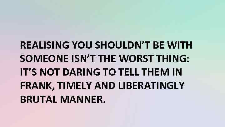 REALISING YOU SHOULDN’T BE WITH SOMEONE ISN’T THE WORST THING: IT’S NOT DARING TO