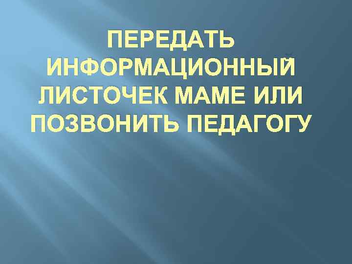 ПЕРЕДАТЬ ИНФОРМАЦИОННЫЙ ЛИСТОЧЕК МАМЕ ИЛИ ПОЗВОНИТЬ ПЕДАГОГУ 