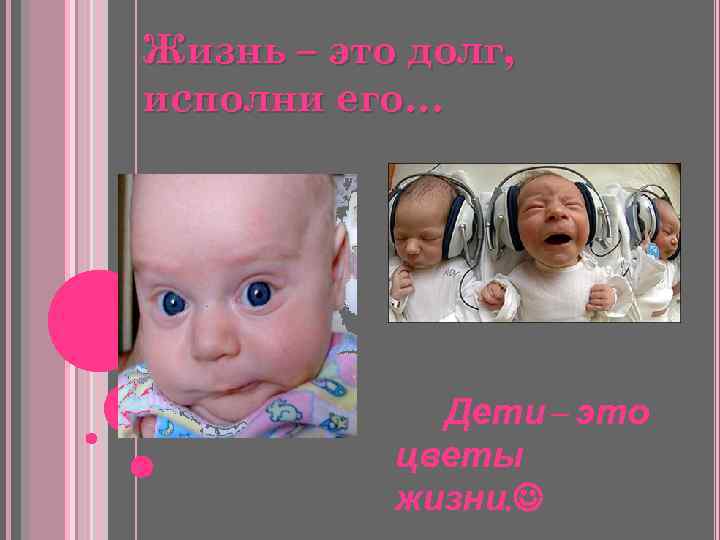 Жизнь – это долг, исполни его… Дети – это цветы жизни. 