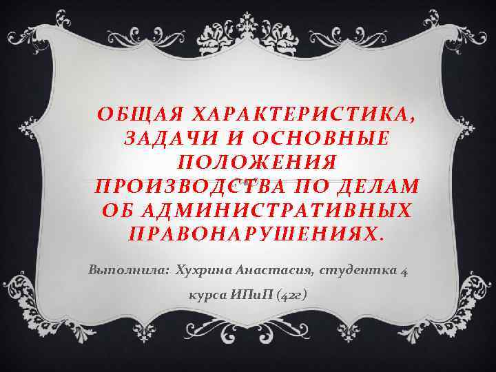 ОБЩАЯ ХАРАКТЕРИСТИКА, ЗАДАЧИ И ОСНОВНЫЕ ПОЛОЖЕНИЯ ПРОИЗВОДСТВА ПО ДЕЛАМ ОБ АДМИНИСТРАТИВНЫХ ПРАВОНАРУШЕНИЯХ. Выполнила: Хухрина