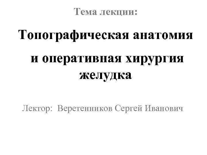 Тема лекции: Топографическая анатомия и оперативная хирургия желудка Лектор: Веретенников Сергей Иванович 