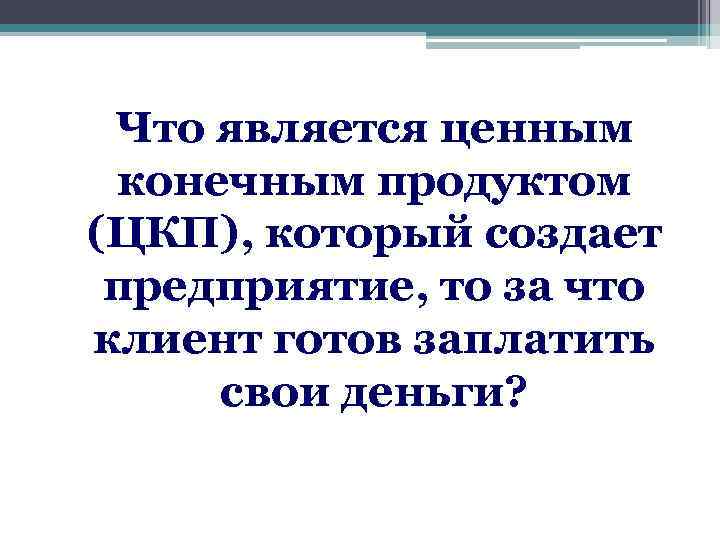 Что является ценным конечным продуктом (ЦКП), который создает предприятие, то за что клиент готов