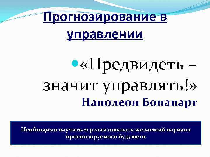 Прогнозирование в управлении «Предвидеть – значит управлять!» Наполеон Бонапарт Необходимо научиться реализовывать желаемый вариант