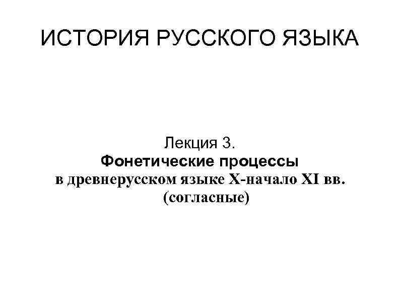 ИСТОРИЯ РУССКОГО ЯЗЫКА Лекция 3. Фонетические процессы в древнерусском языке X-начало XI вв. (согласные)