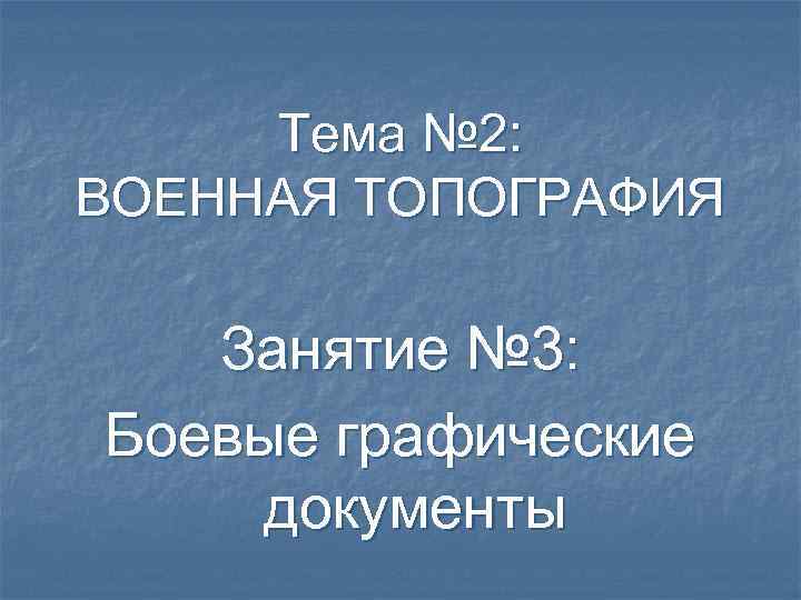 Тема № 2: ВОЕННАЯ ТОПОГРАФИЯ Занятие № 3: Боевые графические документы 