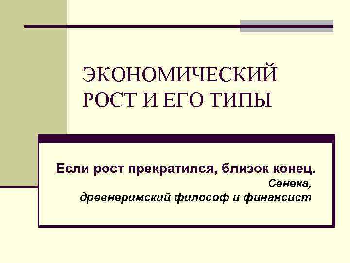 ЭКОНОМИЧЕСКИЙ РОСТ И ЕГО ТИПЫ Если рост прекратился, близок конец. Сенека, древнеримский философ и