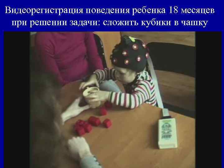 Видеорегистрация поведения ребенка 18 месяцев при решении задачи: сложить кубики в чашку 