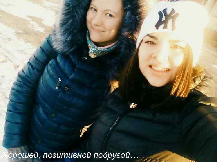 Хорошей, позитивной подругой… 