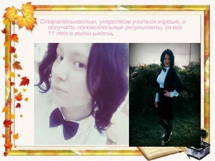 Старательностью, упорством учиться хорошо, и получать положительные результаты, за все 11 лет в жизни