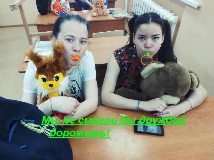 Мы не смогли бы дружбой дорожить! 