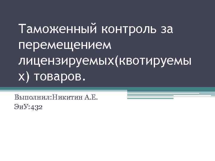 Таможенный контроль за перемещением лицензируемых(квотируемы х) товаров. Выполнил: Никитин А. Е. Эи. У: 432