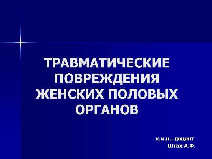 ТРАВМАТИЧЕСКИЕ ПОВРЕЖДЕНИЯ ЖЕНСКИХ ПОЛОВЫХ ОРГАНОВ к. м. н. , доцент Штах А. Ф. 