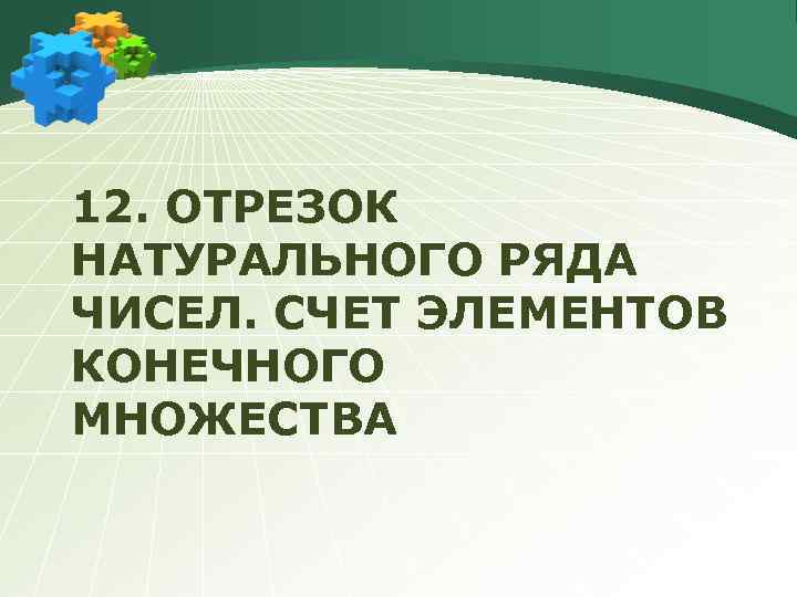 12. ОТРЕЗОК НАТУРАЛЬНОГО РЯДА ЧИСЕЛ. СЧЕТ ЭЛЕМЕНТОВ КОНЕЧНОГО МНОЖЕСТВА 