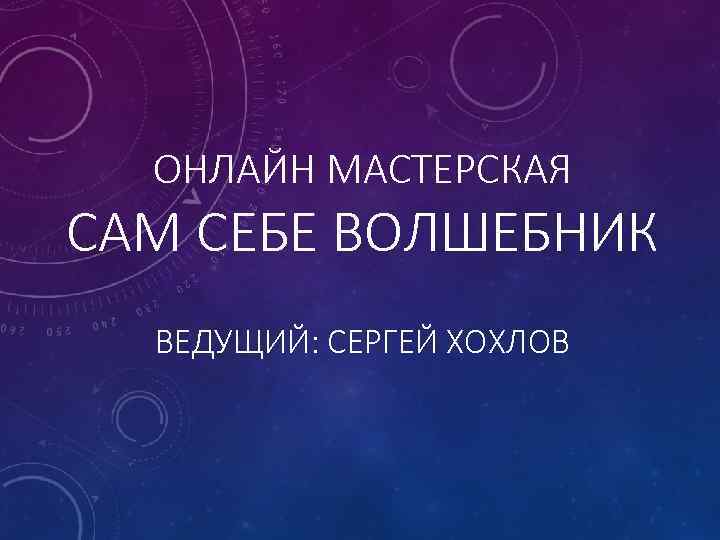 ОНЛАЙН МАСТЕРСКАЯ САМ СЕБЕ ВОЛШЕБНИК ВЕДУЩИЙ: СЕРГЕЙ ХОХЛОВ 