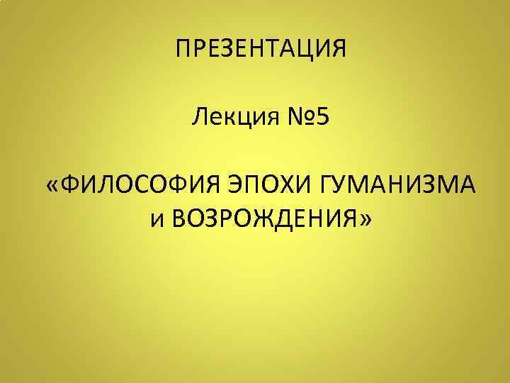 ПРЕЗЕНТАЦИЯ Лекция № 5 «ФИЛОСОФИЯ ЭПОХИ ГУМАНИЗМА и ВОЗРОЖДЕНИЯ» 