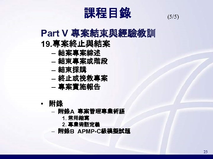 課程目錄 (5/5) Part V 專案結束與經驗教訓 19. 專案終止與結案 – – – 結案專案綜述 結束專案或階段 結束採購 終止或挽救專案