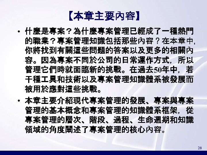【本章主要內容】 • 什麼是專案？為什麼專案管理已經成了一種熱門 的職業？專案管理知識包括那些內容？在本章中， 你將找到有關這些問題的答案以及更多的相關內 容。因為專案不同於公司的日常運作方式，所以 管理它們時就面臨新的挑戰。在過去 50年中，若 干種 具和技術以及專案管理知識體系被發展而 被用於應對這些挑戰。 • 本章主要介紹現代專案管理的發展、專案與專案 管理的基本概念和專案管理的知識體系框架，從