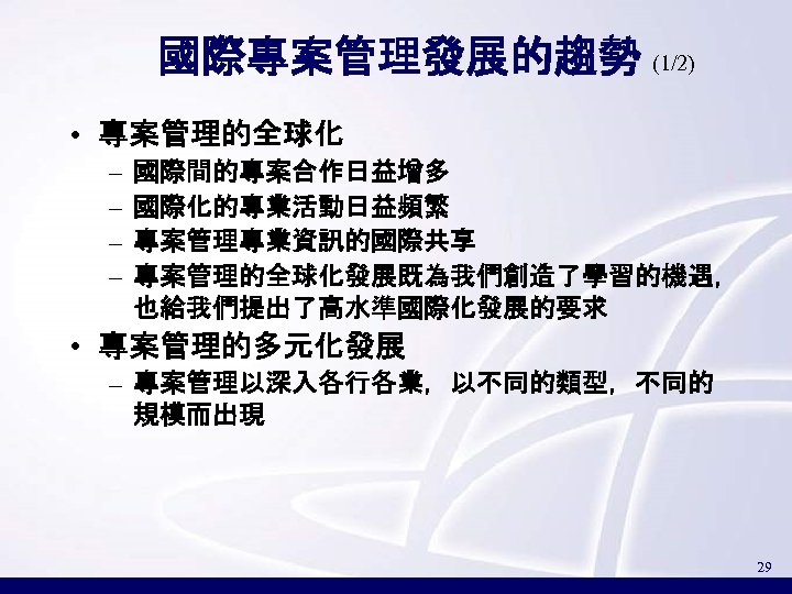 國際專案管理發展的趨勢 (1/2) • 專案管理的全球化 – – 國際間的專案合作日益增多 國際化的專業活動日益頻繁 專案管理專業資訊的國際共享 專案管理的全球化發展既為我們創造了學習的機遇， 也給我們提出了高水準國際化發展的要求 • 專案管理的多元化發展 –