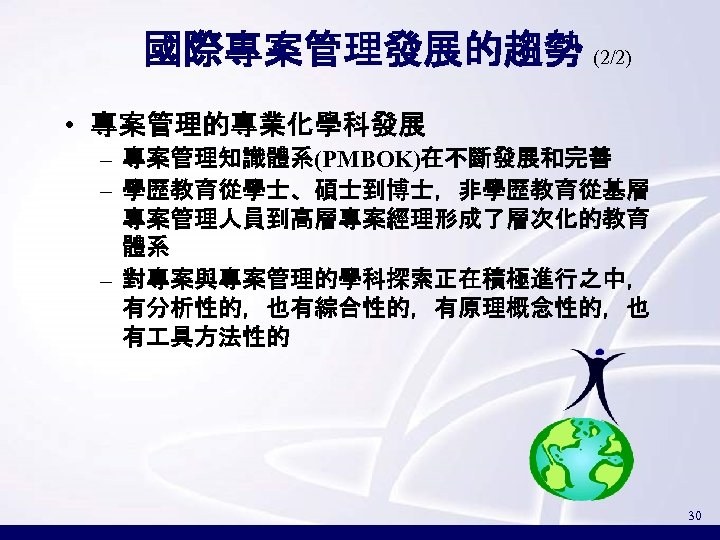 國際專案管理發展的趨勢 (2/2) • 專案管理的專業化學科發展 – 專案管理知識體系(PMBOK)在不斷發展和完善 – 學歷教育從學士、碩士到博士，非學歷教育從基層 專案管理人員到高層專案經理形成了層次化的教育 體系 – 對專案與專案管理的學科探索正在積極進行之中， 有分析性的，也有綜合性的，有原理概念性的，也 有