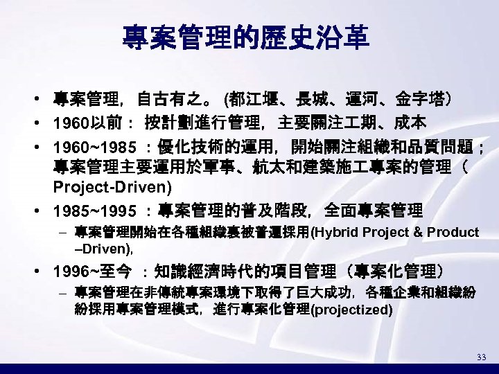 專案管理的歷史沿革 • 專案管理，自古有之。 (都江堰、長城、運河、金字塔） • 1960以前： 按計劃進行管理，主要關注 期、成本 • 1960~1985 ：優化技術的運用，開始關注組織和品質問題； 專案管理主要運用於軍事、航太和建築施 專案的管理（ Project-Driven)
