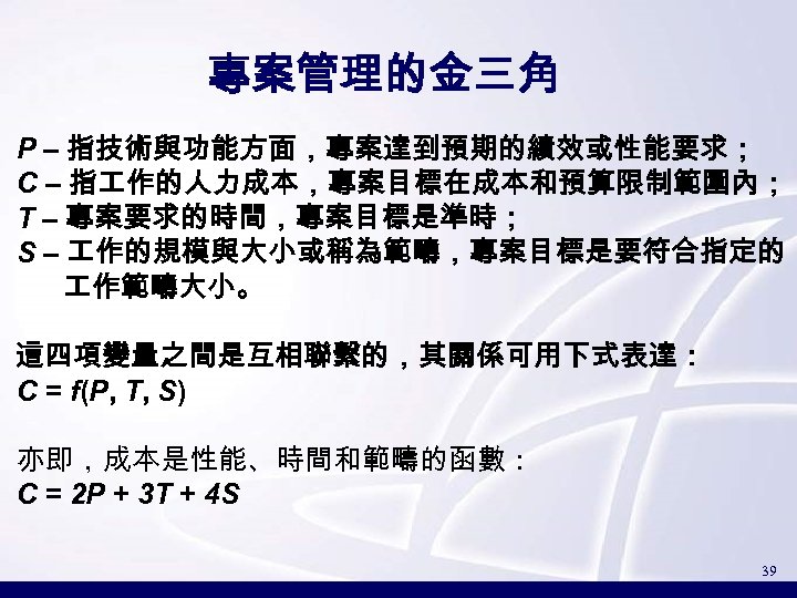 專案管理的金三角 P – 指技術與功能方面，專案達到預期的績效或性能要求； C – 指 作的人力成本，專案目標在成本和預算限制範圍內； T – 專案要求的時間，專案目標是準時； S – 作的規模與大小或稱為範疇，專案目標是要符合指定的