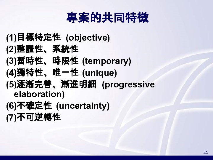 專案的共同特徵 (1)目標特定性 (objective) (2)整體性、系統性 (3)暫時性、時限性 (temporary) (4)獨特性、唯一性 (unique) (5)逐漸完善、漸進明細 (progressive elaboration) (6)不確定性 (uncertainty) (7)不可逆轉性